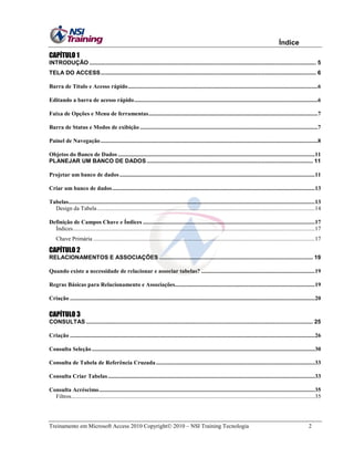Índice
CAPÍTULO 1
INTRODUÇÃO .............................................................................................................................................. 5
TELA DO ACCESS ....................................................................................................................................... 6
Barra de Título e Acesso rápido ..................................................................................................................................6
Editando a barra de acesso rápido ..............................................................................................................................6
Faixa de Opções e Menu de ferramentas ....................................................................................................................7
Barra de Status e Modos de exibição ..........................................................................................................................7
Painel de Navegação .....................................................................................................................................................8
Objetos do Banco de Dados .......................................................................................................................................11
PLANEJAR UM BANCO DE DADOS ........................................................................................................ 11
Projetar um banco de dados ......................................................................................................................................11
Criar um banco de dados ...........................................................................................................................................13
Tabelas.........................................................................................................................................................................13
Design da Tabela .....................................................................................................................................................14
Definição de Campos Chave e Índices ......................................................................................................................17
Índices ......................................................................................................................................................................17
Chave Primária ........................................................................................................................................................17

CAPÍTULO 2
RELACIONAMENTOS E ASSOCIAÇÕES ................................................................................................ 19
Quando existe a necessidade de relacionar e associar tabelas? ..............................................................................19
Regras Básicas para Relacionamento e Associações................................................................................................19
Criação ........................................................................................................................................................................20

CAPÍTULO 3
CONSULTAS .............................................................................................................................................. 25
Criação ........................................................................................................................................................................26
Consulta Seleção .........................................................................................................................................................30
Consulta de Tabela de Referência Cruzada .............................................................................................................33
Consulta Criar Tabelas ..............................................................................................................................................33
Consulta Acréscimo ....................................................................................................................................................35
Filtros .......................................................................................................................................................................35

Treinamento em Microsoft Access 2010 Copyright 2010 – NSI Training Tecnologia

2

 