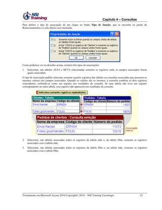 Capítulo 4 – Consultas
Para definir o tipo de associação dê um clique no botão Tipo de Junção, que se encontra na janela de
Relacionamentos e a tela abaixo será mostrada.

Como podemos ver no desenho acima, existem três tipos de associações:
1.

Selecionar, nas tabelas ALFA e BETA relacionadas somente os registros onde os campos associados forem
iguais associados.

O tipo de associação padrão seleciona somente aqueles registros das tabelas ou consultas associadas que possuem os
mesmos valores nos campos associados. Quando os valores são os mesmos, a consulta combina os dois registros
coincidentes, exibindo-os como um registro nos resultados da consulta. Se uma tabela não tiver um registro
correspondente na outra tabela, esse registro não aparecerá nos resultados da consulta.

2.

Selecionar, nas tabelas associadas todos os registros da tabela mãe e, da tabela filha, somente os registros
associados com a tabela mãe;

3.

Selecionar, nas tabelas associadas todos os registros da tabela filha e, na tabela mãe, somente os registros
associados com a tabela filha.

Treinamento em Microsoft Access 2010 Copyright 2010 – NSI Training Tecnologia

22

 