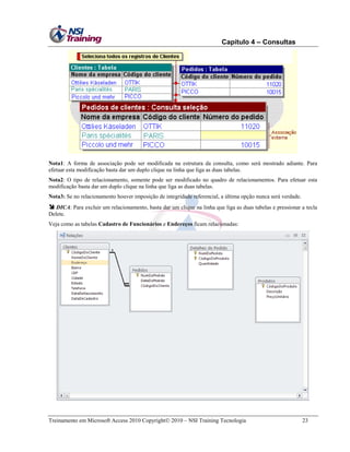 Capítulo 4 – Consultas

Nota1: A forma de associação pode ser modificada na estrutura da consulta, como será mostrado adiante. Para
efetuar esta modificação basta dar um duplo clique na linha que liga as duas tabelas.
Nota2: O tipo de relacionamento, somente pode ser modificado no quadro de relacionamentos. Para efetuar esta
modificação basta dar um duplo clique na linha que liga as duas tabelas.
Nota3: Se no relacionamento houver imposição de integridade referencial, a última opção nunca será verdade.

 DICA: Para excluir um relacionamento, basta dar um clique na linha que liga as duas tabelas e pressionar a tecla
Delete.
Veja como as tabelas Cadastro de Funcionários e Endereços ficam relacionadas:

Treinamento em Microsoft Access 2010 Copyright 2010 – NSI Training Tecnologia

23

 