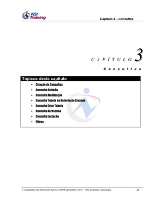Capítulo 4 – Consultas

C A P Í T U L O

3

C o n s u l t a s

Tópicos deste capítulo


Criação de Consultas



Consulta Seleção



Consulta Atualização



Consulta Tabela de Referência Cruzada



Consulta Criar Tabela



Consulta Acréscimo



Consulta Exclusão



Filtros

Treinamento em Microsoft Access 2010 Copyright 2010 – NSI Training Tecnologia

24

 
