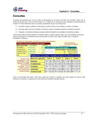 Capítulo 4 – Consultas

Consultas
Consultas são perguntas que você faz sobre as informações no seu banco de dados. Por exemplo, ―Quais são os
nomes dos clientes que vivem no Rio de Janeiro?‖ ou ―Quem são os funcionários que trabalham no departamento de
Vendas?‖ Existem diferentes tipos de consultas, dependendo do que você deseja fazer.


Consultas seleção escolhem as informações a partir de uma ou mais tabelas e exibem o resultado;



Consultas ação criam novas tabelas ou excluem, anexam e atualizam registros em tabelas existentes;



Consultas de tabela de referência cruzada exibem formulários de resultados de referência cruzada.

Através deste objeto de banco podemos visualizar, alterar e analisar registros afins, isto é que atendem aos mesmos
critérios de pesquisa. O resultado de uma consulta pode ser usado como origem de dados para a criação de
formulários e relatórios.

Como será mostrado mais tarde, o tipo mais comum de consulta é a Seleção, que reúne registros de uma ou mais
tabelas e/ou consultas e os apresenta em uma tabela de resultados chamada Dynaset.

Treinamento em Microsoft Access 2010 Copyright 2010 – NSI Training Tecnologia

25

 