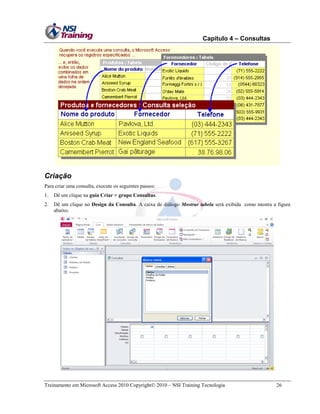 Capítulo 4 – Consultas

Criação
Para criar uma consulta, execute os seguintes passos:
1.

Dê um clique na guia Criar > grupo Consultas.

2.

Dê um clique no Design da Consulta. A caixa de diálogo Mostrar tabela será exibida como mostra a figura
abaixo.

Treinamento em Microsoft Access 2010 Copyright 2010 – NSI Training Tecnologia

26

 
