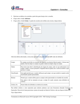 Capítulo 4 – Consultas

3.

Selecione as tabelas e/ou consultas a partir das quais deseja criar a consulta.

4.

Clique sobre o botão Adicionar.

5.

Clique sobre o botão Fechar. A janela da consulta será exibida como mostra a figura abaixo.

Além das tabelas adicionadas, a tela acima apresenta uma grade chamada QBE onde são definidos:

Campo

Os campos envolvidos na consulta são dispostos na primeira linha da grade. A forma mais
rápida e fácil de dispor os campos na grade é dando um duplo clique no campo.

Tabela

Para tornar mais fácil a identificação da origem do campo, cada vez que adicionamos um
campo a grade o Access preenche a Segunda linha da grade com o nome da tabela a qual
pertence o campo.

Classificação

Esta opção permite que o usuário defina por qual campo e em que sentido os registro serão
classificados quando apresentados.

Mostrar

Permite que o usuário defina quais os campos serão apresentados no resultado da consulta.
Esta opção é útil no momento em que o campo for usado somente como definidor de
critérios.

Critério, Ou

Nestas linhas são definidos os critérios de consulta.

Para definir critérios e criar expressões para cálculos podemos usar uma ferramenta chamada Construtor de
Expressões. Para ativá-lo basta posicionar o ponto de inserção na linha de Critérios e dar um clique no botão
Veja a figura abaixo.
Treinamento em Microsoft Access 2010 Copyright 2010 – NSI Training Tecnologia

27

 