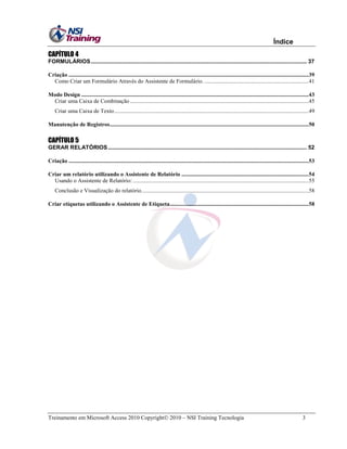 Índice
CAPÍTULO 4
FORMULÁRIOS .......................................................................................................................................... 37
Criação ........................................................................................................................................................................39
Como Criar um Formulário Através do Assistente de Formulário. .........................................................................41
Modo Design ...............................................................................................................................................................43
Criar uma Caixa de Combinação .............................................................................................................................45
Criar uma Caixa de Texto ........................................................................................................................................49
Manutenção de Registros ...........................................................................................................................................50

CAPÍTULO 5
GERAR RELATÓRIOS ............................................................................................................................... 52
Criação ........................................................................................................................................................................53
Criar um relatório utilizando o Assistente de Relatório .........................................................................................54
Usando o Assistente de Relatório: ...........................................................................................................................55
Conclusão e Visualização do relatório. ....................................................................................................................58
Criar etiquetas utilizando o Assistente de Etiqueta .................................................................................................58

Treinamento em Microsoft Access 2010 Copyright 2010 – NSI Training Tecnologia

3

 