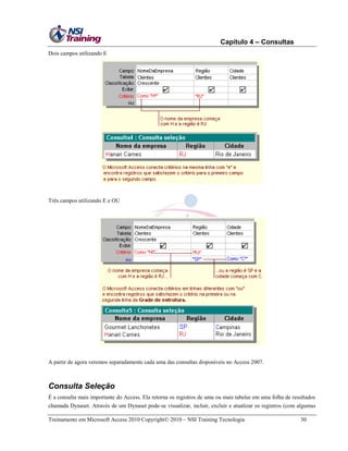 Capítulo 4 – Consultas
Dois campos utilizando E

Três campos utilizando E e OU

A partir de agora veremos separadamente cada uma das consultas disponíveis no Access 2007.

Consulta Seleção
É a consulta mais importante do Access. Ela retorna os registros de uma ou mais tabelas em uma folha de resultados
chamada Dynaset. Através de um Dynaset pode-se visualizar, incluir, excluir e atualizar os registros (com algumas
Treinamento em Microsoft Access 2010 Copyright 2010 – NSI Training Tecnologia

30

 