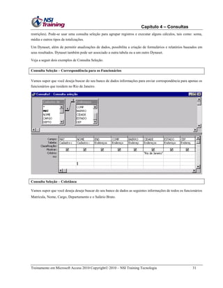 Capítulo 4 – Consultas
restrições). Pode-se usar uma consulta seleção para agrupar registros e executar alguns cálculos, tais como: soma,
média e outros tipos de totalizações.
Um Dynaset, além de permitir atualizações de dados, possibilita a criação de formulários e relatórios baseados em
seus resultados. Dynaset também pode ser associado a outra tabela ou a um outro Dynaset.
Veja a seguir dois exemplos de Consulta Seleção.
Consulta Seleção – Correspondência para os Funcionários
Vamos supor que você deseja buscar do seu banco de dados informações para enviar correspondência para apenas os
funcionários que residem no Rio de Janeiro.

Consulta Seleção – Coletânea
Vamos supor que você deseja deseje buscar do seu banco de dados as seguintes informações de todos os funcionários
Matrícula, Nome, Cargo, Departamento e o Salário Bruto.

Treinamento em Microsoft Access 2010 Copyright 2010 – NSI Training Tecnologia

31

 