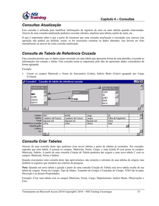 Capítulo 4 – Consultas

Consultas Atualização
Esta consulta é utilizada para modificar informações de registros de uma ou mais tabelas quando relacionadas.
Através de uma consulta atualização podemos executar cálculos, atualizar uma tabela a partir de outra, etc..
O que é importante saber é que a partir do momento que uma consulta atualização é executada com sucesso esta
operação não poderá ser desfeita, assim, se for necessário restaurar os dados alterados, isso deverá ser feito
manualmente ou através de outra consulta atualização.

Consulta de Tabela de Referência Cruzada
Esta consulta permite que os dados sejam mostrado em uma tabela que apresenta forma de uma planilha, cruzando as
informações em colunas e linhas. Esta consulta torna-se importante pelo fato de apresentar dados coincidentes de
forma agrupada.
Exemplo
1.

Cruzar os campos Matrícula e Nome do funcionário (Linha), Salário Bruto (Valor) agrupado por Cargo
(Coluna).

Consulta Criar Tabelas
Através de uma consulta deste tipo podemos criar novas tabelas a partir de tabelas já existentes. Por exemplo:
suponha que uma tabela A possua os campos: Matrícula, Nome, Cargo, e uma ta;bela B com possa os campos:
Matrícula, Salário. A partir de uma consulta Criação de Tabela podemos dar origem a uma nova tabela C com os
campos: Matrícula, Nome e Salário.
Quando executamos uma consulta deste tipo aproveitamos, não somente a estrutura de suas tabelas de origem, mas
também os registros que atendem aos critérios de pesquisa.
Nota: Quando um nova tabela é gerada a partir de uma consulta Criação de Tabela esta nova tabela recebe de sua
tabela de origem: Nome do Campo, Tipo de Dados, Tamanho do Campo e Conteúdo do Campo. NÃO são levadas:
Descrição e as demais Propriedades.
Exemplo: Criar uma tabela com os campos Matrícula, Nome, Cargo, Departamento, Salário Bruto, Observações e
Foto.

Treinamento em Microsoft Access 2010 Copyright 2010 – NSI Training Tecnologia

33

 