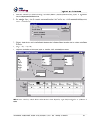 Capítulo 4 – Consultas
1.

Crie uma consulta nova no modo design, adicione as tabelas Cadastro de Funcionários, Folha de Pagamento,
Cargos, Departamentos e Endereços.

2.

Em seguida, altere o tipo de consulta para uma Consulta Criar Tabela. Será exibida a caixa de diálogo como
mostra a figura abaixo.

3.

Digite o nome da nova tabela e selecione se a mesma será criada no Banco de dados atual ou em um outro banco
de dados.

4.

Clique sobre o botão OK.

5.

Disponha os campos necessários na grade da consulta, como mostra a figura abaixo.

 Nota: Para ver a nova tabela, observe nome da nova tabela disponível seção Tabelas na janela do seu banco de
dados.

Treinamento em Microsoft Access 2010 Copyright 2010 – NSI Training Tecnologia

34

 