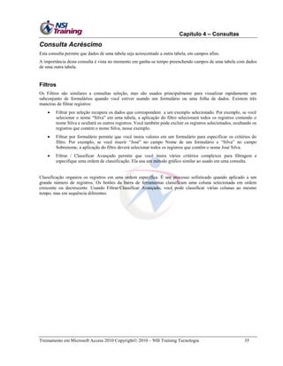 Capítulo 4 – Consultas

Consulta Acréscimo
Esta consulta permite que dados de uma tabela seja acrescentado a outra tabela, em campos afins.
A importância desta consulta é vista no momento em ganha-se tempo preenchendo campos de uma tabela com dados
de uma outra tabela.

Filtros
Os Filtros são similares a consultas seleção, mas são usados principalmente para visualizar rapidamente um
subconjunto de formulários quando você estiver usando um formulário ou uma folha de dados. Existem três
maneiras de filtrar registros:


Filtrar por seleção recupera os dados que correspondem a um exemplo selecionado. Por exemplo, se você
selecionar o nome ―Silva‖ em uma tabela, a aplicação do filtro selecionará todos os registros contendo o
nome Silva e ocultará os outros registros. Você também pode excluir os registros selecionados, ocultando os
registros que contém o nome Silva, nesse exemplo.



Filtrar por formulário permite que você insira valores em um formulário para especificar os critérios do
filtro. Por exemplo, se você inserir ―José‖ no campo Nome de um formulário e ―Silva‖ no campo
Sobrenome, a aplicação do filtro deverá selecionar todos os registros que contêm o nome José Silva.



Filtrar / Classificar Avançado permite que você insira vários critérios complexos para filtragem e
especifique uma ordem de classificação. Ela usa um método gráfico similar ao usado em uma consulta.

Classificação organiza os registros em uma ordem específica. É um processo sofisticado quando aplicado a um
grande número de registros. Os botões da barra de ferramentas classificam uma coluna selecionada em ordem
crescente ou decrescente. Usando Filtrar/Classificar Avançado, você pode classificar várias colunas ao mesmo
tempo, mas em sequência diferentes.

Treinamento em Microsoft Access 2010 Copyright 2010 – NSI Training Tecnologia

35

 