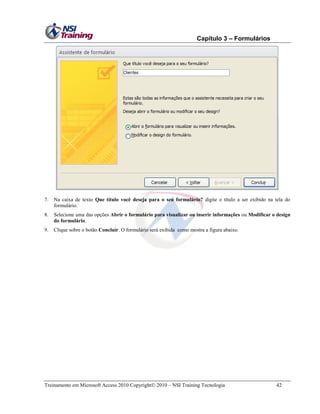 Capítulo 3 – Formulários

7.

Na caixa de texto Que título você deseja para o seu formulário? digite o título a ser exibido na tela do
formulário.

8.

Selecione uma das opções Abrir o formulário para visualizar ou inserir informações ou Modificar o design
do formulário.

9.

Clique sobre o botão Concluir. O formulário será exibida como mostra a figura abaixo.

Treinamento em Microsoft Access 2010 Copyright 2010 – NSI Training Tecnologia

42

 
