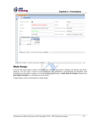 Capítulo 3 – Formulários

Modo Design
Como foi dito anteriormente, usamos o formulário para criar telas que tornem o trabalho com registros mais fácil e
amigável, com essa visão o Access nos trás ferramentas que possibilitam a personalização do formulário. Para
personalizar seu formulário visualize-o no formato estrutura pressionando o botão Modo de Exibição (disponível na
guia Página Principal) se o formulário já estiver aberto.
A figura abaixo mostra um formulário no modo design.

Treinamento em Microsoft Access 2010 Copyright 2010 – NSI Training Tecnologia

43

 