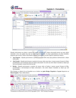 Capítulo 3 – Formulários

Quando selecionamos um objeto o mesmo fica cercado por alças. Se o objeto selecionado possuir um outro objeto
associado a ele, este ganha uma alça no canto superior esquerdo. As alças apresentam-se em dois tamanhos:
pequenas (que cercam o objeto selecionado) e grande (posicionadas no canto superior esquerdo do objeto).


Alça Pequena – Quando posicionamos o ponteiro do mouse sobre estas alças podemos redimensionar o objeto
selecionado.



Alça Grande - Quando posicionamos o ponteiro do mouse sobre estas alças o mesmo assume formato de Dedo,
possibilitando a movimentação apenas do objeto selecionado. Se existir um outro objeto vinculado ao objeto que
será movimentado o mesmo não será movido.



Bordas - Quando posicionamos o ponteiro do mouse sobre as bordas o mesmo assume formato de Mão,
possibilitando a movimentação do objeto selecionado e dos outros objetos vinculados ao objeto que será
movimentado.

Para formatar os objetos de seu formulário use os botões nas guias Design, Organizar e Layout disponíveis na
faixa de opções. Veja a tabela abaixo.

Treinamento em Microsoft Access 2010 Copyright 2010 – NSI Training Tecnologia

44

 
