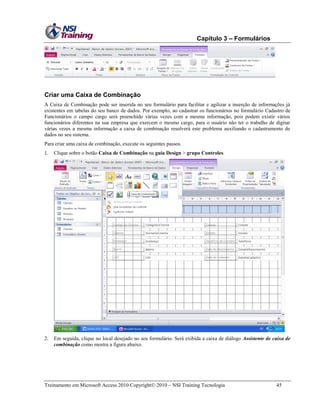 Capítulo 3 – Formulários

Criar uma Caixa de Combinação
A Caixa de Combinação pode ser inserida no seu formulário para facilitar e agilizar a inserção de informações já
existentes em tabelas do seu banco de dados. Por exemplo, ao cadastrar os funcionários no formulário Cadastro de
Funcionários o campo cargo será preenchido várias vezes com a mesma informação, pois podem existir vários
funcionários diferentes na sua empresa que exercem o mesmo cargo, para o usuário não ter o trabalho de digitar
várias vezes a mesma informação a caixa de combinação resolverá este problema auxiliando o cadastramento de
dados no seu sistema.
Para criar uma caixa de combinação, execute os seguintes passos.
1.

Clique sobre o botão Caixa de Combinação na guia Design > grupo Controles.

2.

Em seguida, clique no local desejado no seu formulário. Será exibida a caixa de diálogo Assistente de caixa de
combinação como mostra a figura abaixo.

Treinamento em Microsoft Access 2010 Copyright 2010 – NSI Training Tecnologia

45

 