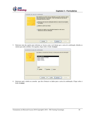 Capítulo 3 – Formulários

3.

Selecione uma das opções para informar ao Access como você deseja que a caixa de combinação obtenha os
valores que serão exibidos. Em seguida, clique sobre o botão Avançar.

4.

Selecione qual a tabela ou consulta que deve fornecer os dados para a caixa de combinação. Clique sobre o
botão Avançar.

Treinamento em Microsoft Access 2010 Copyright 2010 – NSI Training Tecnologia

46

 