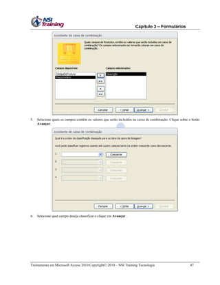 Capítulo 3 – Formulários

5.

Selecione quais os campos contêm os valores que serão incluídos na caixa de combinação. Clique sobre o botão
Avançar.

6.

Selecione qual campo deseja classificar e clique em Avançar .

Treinamento em Microsoft Access 2010 Copyright 2010 – NSI Training Tecnologia

47

 