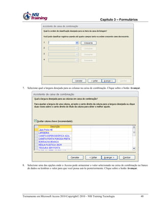 Capítulo 3 – Formulários

7.

Selecione qual a largura desejada para as colunas na caixa de combinação. Clique sobre o botão Avançar.

8.

Selecione uma das opções onde o Access pode armazenar o valor selecionado na caixa de combinação no banco
de dados ou lembrar o valor para que você possa usá-lo posteriormente. Clique sobre o botão Avançar.

Treinamento em Microsoft Access 2010 Copyright 2010 – NSI Training Tecnologia

48

 