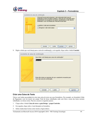 Capítulo 3 – Formulários

9.

Digite o título que você deseja para a caixa de combinação e, em seguida, clique sobre o botão Concluir.

Criar uma Caixa de Texto
Talvez você tenha necessidade de criar uma caixa de texto nos seus formulários. Por exemplo, no formulário Folha
de Pagamento você irá inserir um campo Total de horas trabalhadas onde será feita a soma das horas normais
trabalhadas e as horas extras. Para tal, execute os seguintes passos.
1.

Clique sobre o botão Caixa de texto na guia Design > grupo Controles.

2.

Em seguida, clique sobre o local desejado no formulário.

3.

Serão criadas duas Caixas como mostra a figura abaixo.

Treinamento em Microsoft Access 2010 Copyright 2010 – NSI Training Tecnologia

49

 