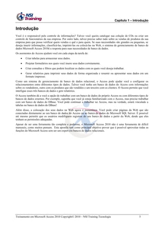 Capítulo 1 – Introdução

Introdução
Você é o responsável pelo controle de informações? Talvez você queira catalogar sua coleção de CDs ou criar um
controle de funcionários da sua empresa. Por outro lado, talvez precise saber tudo sobre as vendas de produtos da sua
empresa para que possa verificar quem vendeu o quê e para quem. Se suas necessidades são grandes ou pequenas, se
deseja inserir informações, classificá-las, imprimi-las ou colocá-las na Web, o sistema de gerenciamento de banco de
dados Microsoft Access 2010é a resposta para suas necessidades de banco de dados.
Os assistentes do Access ajudam você em cada etapa da tarefa de:


Criar tabelas para armazenar seus dados.



Projetar formulários nos quais você insere seus dados corretamente.



Criar consultas e filtros que podem localizar os dados com os quais você deseja trabalhar.



Gerar relatórios para imprimir seus dados de forma organizada e resumir ou apresentar seus dados em um
formato impresso.

Como um sistema de gerenciamento de banco de dados relacional, o Access pode ajudar você a configurar os
relacionamentos entre diferentes tipos de dados. Talvez você tenha um banco de dados do Access com informações
sobre os vendedores, outro com os produtos que são vendidos e um terceiro com os clientes. O Access permite que você
interligue esses três bancos de dados e gere relatórios.
O Access também dá a você a opção de trabalhar com um banco de dados do próprio Access ou com diferentes tipos de
bancos de dados externos. Por exemplo, suponha que você já esteja familiarizado com o Access, mas precise trabalhar
com um banco de dados do DBase. Você pode continuar a trabalhar no Access, mas na verdade, estará vinculado a
tabelas no banco de dados do DBase!
Além disso, a colocação dos seus dados na Web agora é instantânea. Você pode criar páginas da Web que são
conectadas diretamente ao seu banco de dados do Access ou ao banco de dados do Microsoft SQL Server. É possível
até mesmo permitir que os usuários modifiquem registros do seu banco de dados a partir da Web, desde que eles
tenham as permissões adequadas.
Apesar de ser uma ferramenta tão completa e poderosa, o Microsoft Access 2010 não é uma ferramenta de difícil
manuseio, como muitos pensam. Esta apostila tem como principal objetivo provar que é possível aproveitar todas as
funções do Microsoft Access sem ser um expert em bancos de dados relacionais.

Treinamento em Microsoft Access 2010 Copyright 2010 – NSI Training Tecnologia

5

 