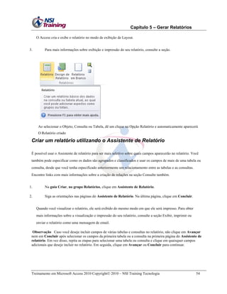 Capítulo 5 – Gerar Relatórios
O Access cria e exibe o relatório no modo de exibição de Layout.
3.

Para mais informações sobre exibição e impressão do seu relatório, consulte a seção.

Ao selecionar o Objeto, Consulta ou Tabela, dê um clique na Opção Relatório e automaticamente aparecerá
O Relatório criado

Criar um relatório utilizando o Assistente de Relatório
É possível usar o Assistente de relatório para ser mais seletivo sobre quais campos aparecerão no relatório. Você
também pode especificar como os dados são agrupados e classificados e usar os campos de mais de uma tabela ou
consulta, desde que você tenha especificado anteriormente um relacionamento entre as tabelas e as consultas.
Encontre links com mais informações sobre a criação de relações na seção Consulte também.
1.

Na guia Criar, no grupo Relatórios, clique em Assistente de Relatório.

2.

Siga as orientações nas páginas do Assistente de Relatório. Na última página, clique em Concluir.
Quando você visualizar o relatório, ele será exibido do mesmo modo em que ele será impresso. Para obter
mais informações sobre a visualização e impressão do seu relatório, consulte a seção Exibir, imprimir ou
enviar o relatório como uma mensagem de email.

Observação Caso você deseje incluir campos de várias tabelas e consultas no relatório, não clique em Avançar
nem em Concluir após selecionar os campos da primeira tabela ou a consulta na primeira página do Assistente de
relatório. Em vez disso, repita as etapas para selecionar uma tabela ou consulta e clique em quaisquer campos
adicionais que deseje incluir no relatório. Em seguida, clique em Avançar ou Concluir para continuar.

Treinamento em Microsoft Access 2010 Copyright 2010 – NSI Training Tecnologia

54

 