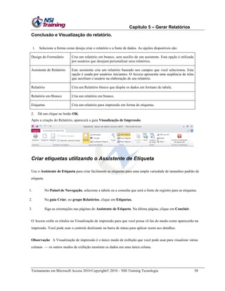 Capítulo 5 – Gerar Relatórios
Conclusão e Visualização do relatório.
1.

Selecione a forma como deseja criar o relatório e a fonte de dados. As opções disponíveis são:

Design do Formulário

Cria um relatório em branco, sem auxílio de um assistente. Esta opção é utilizada
por usuários que desejam personalizar seus relatórios.

Assistente de Relatório

Este assistente cria um relatório baseado nos campos que você selecionou. Esta
opção é usada por usuários iniciantes. O Access apresenta uma seqüência de telas
que auxiliam o usuário na elaboração de seu relatório.

Relatório

Cria um Relatório básico que dispõe os dados em formato de tabela.

Relatório em Branco

Cria um relatório em branco.

Etiquetas

Cria um relatório para impressão em forma de etiquetas.

2.

Dê um clique no botão OK.

Após a criação do Relatório, aparecerá a guia Visualização de Impressão.

Criar etiquetas utilizando o Assistente de Etiqueta
Use o Assistente de Etiqueta para criar facilmente as etiquetas para uma ampla variedade de tamanhos padrão de
etiqueta.
1.

No Painel de Navegação, selecione a tabela ou a consulta que será a fonte de registro para as etiquetas.

2.

Na guia Criar, no grupo Relatórios, clique em Etiquetas.

3.

Siga as orientações nas páginas do Assistente de Etiqueta. Na última página, clique em Concluir.

O Access exibe os rótulos na Visualização de impressão para que você possa vê-las do modo como aparecerão na
impressão. Você pode usar o controle deslizante na barra de status para aplicar zoom aos detalhes.
Observação A Visualização de impressão é o único modo de exibição que você pode usar para visualizar várias
colunas — os outros modos de exibição mostram os dados em uma única coluna.

Treinamento em Microsoft Access 2010 Copyright 2010 – NSI Training Tecnologia

58

 