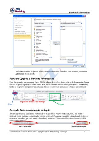 Capítulo 1 – Introdução

Após executarmos os passos acima, basta clicarmos no comando a ser inserido, clicar em
Adicionar clicar em ok.

Faixa de Opções e Menu de ferramentas
Uma das grandes novidades do Excel 2010 é a faixa de opções. Antes a barra de ferramentas ficava
situada na parte superior na tela e como Box, nesta versão é tratada como guias (Faixa de Opções),
tendo-se os grupos e expansor da caixa de diálogo (oferecendo comandos sobre as ferramentas).

Expansor de caixa de diálogo
Guia

Grupo

Barra de Status e Modos de exibição
A barra de status se localiza na parte inferior da janela do Microsoft Excel 2010. Tal barra é
utilizada como meio de comunicação entre o Microsoft Access e o usuário. Através dela o Access
mostra ao usuário o que está sendo efetuado no momento. Temos também os modos de exibição
como vemos abaixo:
Barra de status
Treinamento em Microsoft Access 2010 Copyright 2010 – NSI Training Tecnologia

Modos de exibição
7

 