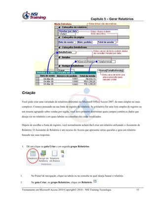 Capítulo 5 – Gerar Relatórios
Treinamento em Microsoft Access 2010 Copyright 2010 – NSI Training Tecnologia 53
Criação
Você pode criar uma variedade de relatórios diferentes no Microsoft Office Access 2007, do mais simples ao mais
complexo. Comece pensando na sua fonte de registro de relatório. Se o relatório for uma lista simples de registro ou
um resumo agrupado sobre vendas por região, você deve primeiro determinar quais campos contêm os dados que
deseja ver no relatório e em quais tabelas ou consultas eles estão localizados.
Depois de escolher a fonte de registro, você normalmente achará fácil criar um relatório utilizando o Assistente de
Relatório. O Assistente de Relatório é um recurso do Access que apresenta várias questões e gera um relatório
baseado nas suas respostas.
1. Dê um clique na guia Criar e em seguida grupo Relatórios
1. No Painel de navegação, clique na tabela ou na consulta na qual deseja basear o relatório.
2. Na guia Criar, no grupo Relatórios, clique em Relatório.
 