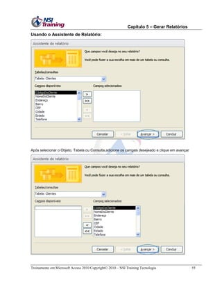 Capítulo 5 – Gerar Relatórios
Treinamento em Microsoft Access 2010 Copyright 2010 – NSI Training Tecnologia 55
Usando o Assistente de Relatório:
Após selecionar o Objeto, Tabela ou Consulta,adicione os campos desejeado e clique em avançar
 
