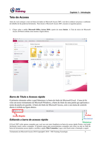 Capítulo 1 – Introdução
Treinamento em Microsoft Access 2010 Copyright 2010 – NSI Training Tecnologia 6
Tela do Access
Antes de você começar a criar um banco de dados no Microsoft Access 2007, você deve conhecer um pouco o ambiente
de trabalho de tão poderosa ferramenta. Para iniciar o Microsoft Access 2007, execute os seguintes passos:
1. Clique sobre o atalho Microsoft Office Access 2010 a partir do menu Iniciar. A Tela de início do Microsoft
Access 2010será exibida como mostra a figura abaixo.
Barra de Título e Acesso rápido
O primeiro elemento sobre o qual falaremos é a barra de título do Microsoft Excel. Como já foi
visto em nosso treinamento de Microsoft Windows, a barra de título de uma janela que apresenta o
nome da janela em questão. A barra de título do Microsoft Access, com o seu menu de controle
aberto é exibida na figura abaixo.
Editando a barra de acesso rápido
O Excel 2007 exibe apenas comandos que você usa com mais freqüência na barra de acesso rápido Porém, você pode
facilmente inserir outros comandos. O primeiro passo para acrescentarmos comandos será clicar na seta no final da
barra de ferramentas acesso rápido e escolher a opção Mais Comandos. Logo a tela ficará como a ilustração a seguir:
Fechar
Maximizar
Minimizar
Acesso Rápido
 