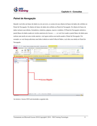 Capítulo 4 – Consultas
Treinamento em Microsoft Access 2010 Copyright 2010 – NSI Training Tecnologia 8
Painel de Navegação
Quando você abre um banco de dados ou cria um novo, os nomes de seus objetos de banco de dados são exibidos no
Painel de Navegação. Os objetos do banco de dados são exibidos no Painel de Navegação. Os objetos do banco de
dados incluem suas tabelas, formulários, relatórios, páginas, macros e módulos. O Painel de Navegação substitui a
janela Banco de dados usada em versões anteriores do Access —— se você tiver usado a janela Banco de dados para
realizar uma tarefa em uma versão anterior, você agora realiza essa tarefa usando o Painel de Navegação. Por
exemplo, se você deseja adicionar uma linha à tabela no modo Folha de Dados, você abre essa tabela no Painel de
Navegação.
Ao iniciar o Access 2010 será mostrada a seguinte tela.
Acesso Rápido
 