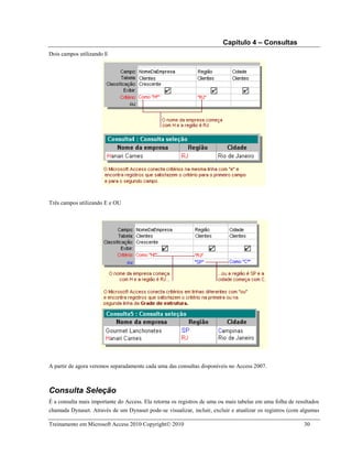 Capítulo 4 – Consultas
Treinamento em Microsoft Access 2010 Copyright 2010 30
Dois campos utilizando E
Três campos utilizando E e OU
A partir de agora veremos separadamente cada uma das consultas disponíveis no Access 2007.
Consulta Seleção
É a consulta mais importante do Access. Ela retorna os registros de uma ou mais tabelas em uma folha de resultados
chamada Dynaset. Através de um Dynaset pode-se visualizar, incluir, excluir e atualizar os registros (com algumas
 