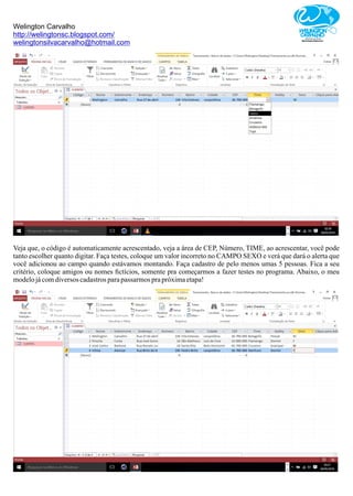 Welington Carvalho
http://welingtonsc.blogspot.com/
welingtonsilvacarvalho@hotmail.com
Veja que, o código é automaticamente acrescentado, veja a área de CEP, Número, TIME, ao acrescentar, você pode
tanto escolher quanto digitar. Faça testes, coloque um valor incorreto no CAMPO SEXO e verá que dará o alerta que
você adicionou ao campo quando estávamos montando. Faça cadastro de pelo menos umas 5 pessoas. Fica a seu
critério, coloque amigos ou nomes ﬁctícios, somente pra começarmos a fazer testes no programa. Abaixo, o meu
modelojácomdiversos cadastrosparapassarmos prapróximaetapa!
 