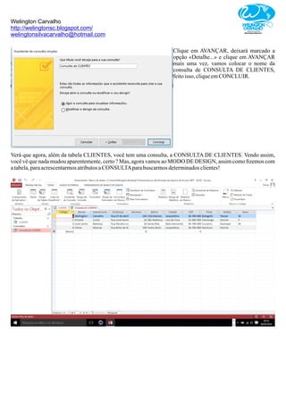 Welington Carvalho
http://welingtonsc.blogspot.com/
welingtonsilvacarvalho@hotmail.com
Clique em AVANÇAR, deixará marcado a
opção «Detalhe...» e clique em AVANÇAR
mais uma vez, vamos colocar o nome da
consulta de CONSULTA DE CLIENTES,
feitoisso, cliqueemCONCLUIR.
Verá que agora, além da tabela CLIENTES, você tem uma consulta, a CONSULTA DE CLIENTES. Vendo assim,
você vê que nada mudou aparentemente, certo ? Mas, agora vamos ao MODO DE DESIGN, assim como ﬁzemos com
atabela,paraacrescentarmosatributosaCONSULTAparabuscarmosdeterminadosclientes!
 