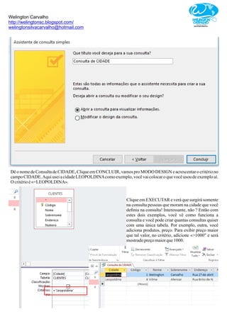 Welington Carvalho
http://welingtonsc.blogspot.com/
welingtonsilvacarvalho@hotmail.com
Dê o nome de Consulta de CIDADE, Clique em CONCLUIR, vamos pro MODO DESIGN e acrescentar o critério no
campo CIDADE.Aqui usei a cidade LEOPOLDINAcomo exemplo, você vai colocar o que você usou de exemplo aí.
O critérioé«=LEOPOLDINA».
Clique em EXECUTAR e verá que surgirá somente
na consulta pessoas que moram na cidade que você
deﬁniu na consulta! Interessante, não ? Então com
estes dois exemplos, você vê como funciona a
consulta e você pode criar quantas consultas quiser
com uma única tabela. Por exemplo, outra, você
adiciona produtos, preço. Para exibir preço maior
que tal valor, no critério, adicione «>1000" e será
mostradopreçomaiorque1000.
 