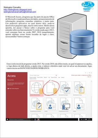 Welington Carvalho
http://welingtonsc.blogspot.com/
welingtonsilvacarvalho@hotmail.com
O Microsoft Access, programa que faz parte do pacote Oﬃce
da Microsoft, é usado para banco de dados, armaazenamento de
informações, pesquisas, consultas, relatórios, e muito mais.
Um poderoso aplicativo no qual dentro dele, pode-se
desenvolver pequenos apps, macros entre outros. Dentro dessa
apostila, irei passar o básico sobre o programa para você
entender sobre seu funcionamento!Aversão usada aqui é 2013,
você consegue fazer na versão 2007, 2010 tranquilamente,
apenas algumas coisas foram trocadas de lugar e claro,
acrescentadas!Vamoscomeçar.
Esta é a tela inicial do programa versão 2013. Na versão 2010, não difere muito, no qual irá aparecer as opções,
e, logo abaixo do lado direito, a opção criar, e indicar o diretório onde você irá salvar seu documento. Aqui,
vamosiniciarumBANCO DEDADOS EMBRANCO.
 