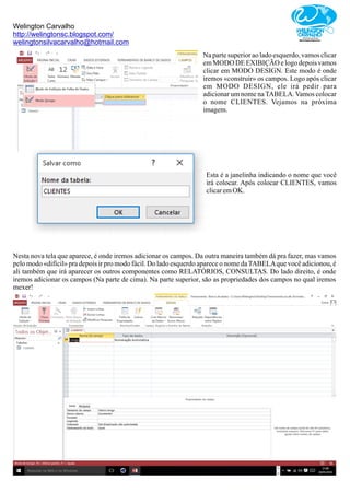 Welington Carvalho
http://welingtonsc.blogspot.com/
welingtonsilvacarvalho@hotmail.com
Na parte superior ao lado esquerdo, vamos clicar
em MODO DE EXIBIÇÃO e logo depois vamos
clicar em MODO DESIGN. Este modo é onde
iremos «construir» os campos. Logo após clicar
em MODO DESIGN, ele irá pedir para
adicionar um nome naTABELA.Vamos colocar
o nome CLIENTES. Vejamos na próxima
imagem.
Esta é a janelinha indicando o nome que você
irá colocar. Após colocar CLIENTES, vamos
clicaremOK.
Nesta nova tela que aparece, é onde iremos adicionar os campos. Da outra maneira também dá pra fazer, mas vamos
pelo modo «difícil» pra depois ir pro modo fácil. Do lado esquerdo aparece o nome daTABELAque você adicionou, é
ali também que irá aparecer os outros componentes como RELATÓRIOS, CONSULTAS. Do lado direito, é onde
iremos adicionar os campos (Na parte de cima). Na parte superior, são as propriedades dos campos no qual iremos
mexer!
 