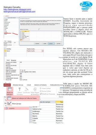 Welington Carvalho
http://welingtonsc.blogspot.com/
welingtonsilvacarvalho@hotmail.com
Vamos fazer o mesmo para a opção
HOBBY. Escolha Assistente de
Pesquisa, segue o mesmo processo,
d i g i t e u m a q u a n t i d a d e
PASSATEMPO que a pessoa pode
escolher fazer e depois clica em
AVANÇAR e CONCLUIR. Vamos
agora para a última OPÇÃO, que é o
SEXO dapessoa.
Em SEXO, nós vamos mexer nas
opções abaixo. Em REGRA DE
VALIDAÇÃO, digite em maísculo e
sem aspas M ou F (isso fará com que o
campo só aceite se você digitar M de
Masculino ou F de FEMININO. Logo
a b a i x o , e m T E X T O D E
VALIDAÇÃO, digite: O Valor
digitado não é válido. Isso fará com
que o valor que você digitar ao
cadastrar a pessoa, se não for M ou F,
ele irá avisar que não aceitará! Feito
isso, tudo certo pra começarmos a
registraralgumaspessoas.
Volte para a opção no MODO DE
EXIBIÇÃO para FOLHA DE
DADOS e começaremos a registrar as
pessoas ! Irá aparecer uma caixinha de
diálogo perguntando se deseja salvar
asalterações,cliqueemSIM.
 