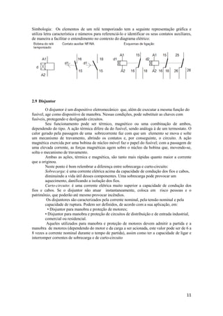 11
Simbologia: Os elementos de um relé temporizado tem a seguinte representação gráfica e
utiliza letra característica e números para referenciá-lo e identificar os seus contatos auxiliares,
de maneira a facilitar o entendimento no contexto do diagrama elétrico:
2.9 Disjuntor
O disjuntor é um dispositivo eletromecânico que, além de executar a mesma função do
fusível, age como dispositivo de manobra. Nessas condições, pode substituir as chaves com
fusíveis, protegendo e desligando circuitos.
Seu funcionamento pode ser térmico, magnético ou uma combinação de ambos,
dependendo do tipo. A ação térmica difere da do fusível, sendo análoga à de um termostato. O
calor gerado pela passagem de uma sobrecorrente faz com que um elemento se mova e solte
um mecanismo de travamento, abrindo os contatos e, por conseguinte, o circuito. A ação
magnética exercida por uma bobina de núcleo móvel faz o papel do fusível; com a passagem de
uma elevada corrente, as forças magnéticas agem sobre o núcleo da bobina que, movendo-se,
solta o mecanismo de travamento.
Ambas as ações, térmica e magnética, são tanto mais rápidas quanto maior a corrente
que a originou.
Neste ponto é bom relembrar a diferença entre sobrecarga e curto-circuito:
Sobrecarga: é uma corrente elétrica acima da capacidade de condução dos fios e cabos,
diminuindo a vida útil desses componentes. Uma sobrecarga pode provocar um
aquecimento, danificando a isolação dos fios.
Curto-circuito: é uma corrente elétrica muito superior a capacidade de condução dos
fios e cabos. Se o disjuntor não atuar instantaneamente, coloca em risco pessoas e o
patrimônio, que poderão até mesmo provocar incêndios.
Os disjuntores são caracterizados pela corrente nominal, pela tensão nominal e pela
capacidade de ruptura. Podem ser definidos, de acordo com a sua aplicação, em:
• Disjuntor para manobra e proteção de motores;
• Disjuntor para manobra e proteção de circuitos de distribuição e de entrada industrial,
comercial ou residencial.
Aqueles utilizados para manobra e proteção de motores devem admitir a partida e a
manobra de motores (dependendo do motor e da carga a ser acionada, este valor pode ser de 6 a
8 vezes a corrente nominal durante o tempo de partida), assim como ter a capacidade de ligar e
interromper correntes de sobrecarga e de curto-circuito
 