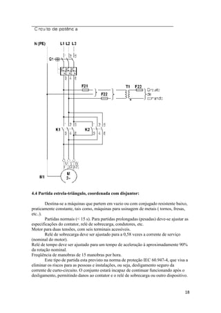 18
4.4 Partida estrela-triângulo, coordenada com disjuntor:
Destina-se a máquinas que partem em vazio ou com conjugado resistente baixo,
praticamente constante, tais como, máquinas para usinagem de metais ( tornos, fresas,
etc..).
Partidas normais (< 15 s). Para partidas prolongadas (pesadas) deve-se ajustar as
especificações do contator, relé de sobrecarga, condutores, etc.
Motor para duas tensões, com seis terminais acessíveis.
Relé de sobrecarga deve ser ajustado para a 0,58 vezes a corrente de serviço
(nominal do motor).
Relé de tempo deve ser ajustado para um tempo de aceleração à aproximadamente 90%
da rotação nominal.
Freqüência de manobras de 15 manobras por hora.
Este tipo de partida esta previsto na norma de proteção IEC 60.947-4, que visa a
eliminar os riscos para as pessoas e instalações, ou seja, desligamento seguro da
corrente de curto-circuito. O conjunto estará incapaz de continuar funcionando após o
desligamento, permitindo danos ao contator e o relé de sobrecarga ou outro dispositivo.
 