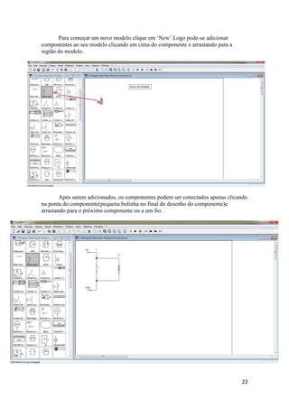 22
Para começar um novo modelo clique em ‘New’.Logo pode-se adicionar
componentes ao seu modelo clicando em cima do componente e arrastando para a
região do modelo.
Após serem adicionados, os componentes podem ser conectados apenas clicando
na ponta do componente(pequena bolinha no final do desenho do componente)e
arrastando para o próximo componente ou a um fio.
 