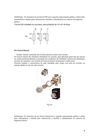 8
Simbologia: Os elementos de um fusível NH tem a seguinte representação gráfica e utiliza letra
característica e número para referenciá-la e facilitar o entendimento no contexto do diagrama
elétrico:
2.6- Fusível Diazed:
Função: Efetuar a proteção dos circuitos parciais contra curto-circuito.
Os fusíveis diazed são elementos limitadores de corrente, para aplicação geral mas que devem
ser usados preferencialmente na proteção dos condutores da instalação, circuitos de iluminação,
circuitos de comando e em circuitos de força de motores de pequeno e médio porte .
Possuem também a característica de ação retardada, para cargas com pico de corrente, ou
atuação rápida no caso de curto-circuito.
Fig.2.6
Simbologia: Os elementos de um fusível diazed tem a seguinte representação gráfica e utiliza
letra característica e número para referenciá-lo e facilitar o entendimento no contexto do
diagrama elétrico:
 