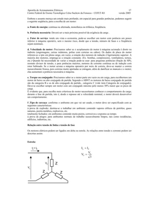 Apostila de Acionamentos Elétricos 17
Centro Federal de Ensino Tecnológico Celso Suckow da Fonseca – CEFET-RJ versão 2005
Embora o assunto mereça um estudo mais profundo, em espacial para grandes potências, podemos sugerir
a seguinte seqüência, para a escolha de um motor:
a. Fonte de energia: contínua ou alternada, monofásica ou trifásica, freqüência.
b. Potência necessária: Deverá ser a mais próxima possível da exigência da carga .
c. Fator de serviço: tendo em vista a economia, pode-se escolher um motor com potência um pouco
inferior à máquina operatriz, sem o mesmo risco, desde que a tensão, número de fases e a freqüência
sejam nominais.
d. Velocidade do motor: Precisamos saber se o acoplamento do motor à máquina acionada é direto ou
indireto (engrenagens, caixas redutoras, polias com correias ou cabos). Os dados de placa do motor
referem-se a rpm em plena carga; em vazio, a rotação dos motores de indução é ligeiramente superior. A
maioria dos motores, emprega-se a rotação constante. (Ex. bombas, compressores, ventiladores, tornos,
etc.) Quando há necessidade de variar a rotação pode-se usar: para pequenas potências (fração de HP),
reostato divisor de tensão, e para potências maiores, motores de corrente contínua ou de indução com
rotor bobinado. Se o motor aciona a máquina operatriz por meio de correia, deve-se manter a correia
razoavelmente frouxa, pois correias muito apertadas se estragam, além de danificar os mancais e o motor;
elas aumentam a potência necessária à máquina.
e. Torque ou conjugado: Precisamos saber se o motor parte em vazio ou em carga, para escolhermos um
motor de baixo ou alto conjugado de partida. Segundo a ABNT os motores de baixo conjugado de partida
são da categoria B e os de alto conjugado de partida , categoria C (vide item Categoria de conjugado).
Deve-se escolher sempre um motor com um conjugado máximo pelo menos 30% maior que os picos de
carga.
É evidente que, para escolha mais criteriosa do motor necessitamos conhecer o comportamento da carga;
durante a fase de partida, isto é, desde o repouso até a velocidade nominal, o motor deverá desenvolver
um comportamento.
f .Tipo de carcaça: conforme o ambiente em que vai ser usado, o motor deve ser especificado com as
seguintes características:
à prova de explosão: destina-se a trabalhar em ambiente contendo vapores etílicos de petróleo, gases
naturais, poeira metálica, explosivos, etc.
totalmente fechados: em ambientes contendo muita poeira, corrosivos e expostos ao tempo.
à prova de pingos: para ambientes normais de trabalho razoavelmente limpos, tais como residências,
edifícios, indústrias, etc.
Relação entre tensão de linha e tensão de fase
Os motores elétricos podem ser ligados em delta ou estrela. As relações entre tensão e corrente podem ser
descritas assim:
Estrela:
Z
ZZ
IL
= IF
VF
VL
3
V
V
II
L
F
FL
=
=
 