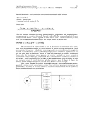 Apostila de Acionamentos Elétricos 30
Centro Federal de Ensino Tecnológico Celso Suckow da Fonseca – CEFET-RJ versão 2005
Exemplo: Repetindo o exercício anterior, com o dimensionamento pela queda de tensão
- Elevador: L=30 m
- Bomba d´agua: L=10m
-Exaustor e bomba de recalque: L=5m
Temos então:
=
+++
=
04.0*220*56
)5*34,3*210*7,1330*6,2030*6,26(3
S
Além dos sistemas tradicionais de chaves estrela-triângulo e compensadora por autotransformador,
começam a surgir no mercado os sistemas de chaves de estado sólido. Faz as mesmas funções de fornecer
corrente reduzida durante o período de partida do motor elétrico, porém a corrente é controlada por meio
de SCR’s (retificadores controlados de silício). Será isto que veremos no próximo item.
CHAVES ESTÁTICAS (SOFT STARTERS)
Os semicondutores de potência existem há mais de 30 anos mas, até relativamente pouco tempo,
eram muito caros para serem usados em chaves de partida de motores elétricos substituindo as chaves
convencionais. Porém, com a redução dos custos de produção dos semicondutores, têm surgido no
mercado as chamadas chaves estáticas (soft starters) com preços mais competitivos, ampliando o seu uso
nos dias atuais. Além de possibilitar a redução da tensão aplicada ao motor na partida a valores muito
baixos, elas têm incorporado outras operações de controle e proteção do motor, tornando-se
extremamente versáteis. O principal componente da chave estática é o tiristor ou retificador controlado de
silício (SCR - silicon controlled rectifier) que opera em dois estados estáveis: aberto ou fechado, tal como
um interruptor comum. O controle da tensão aplicada, mediante o ajuste do ângulo de disparo dos
tiristores, permite obter partidas e paradas suaves do motor, donde o seu nome em inglês.
Com o ajuste adequado das variáveis, o conjugado produzido é ajustado à necessidade da carga,
garantindo a mínima corrente necessária para a partida. Como os tiristores operam como interruptores que
permitem fluxo de corrente em um único sentido, nos circuitos de corrente alternada eles são ligados dois
a dois, formando a chamada ligação antiparalela.
 