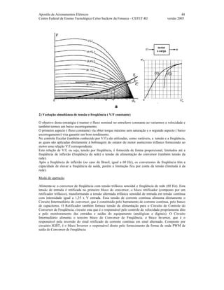 Apostila de Acionamentos Elétricos 44
Centro Federal de Ensino Tecnológico Celso Suckow da Fonseca – CEFET-RJ versão 2005
2) Variação simultânea de tensão e freqüência ( V/F constante)
O objetivo desta estratégia é manter o fluxo nominal no entreferro constante ao variarmos a velocidade e
também termos um baixo escorregamento.
O primeiro aspecto ( fluxo constante) via obter torque máximo sem saturação e o segundo aspecto ( baixo
escorregamento) visa garantir um bom rendimento.
No controle Escalar (também conhecido por V/f ) são utilizadas, como variáveis, a tensão e a freqüência,
as quais são aplicadas diretamente à bobinagem do estator do motor assíncrono trifásico fornecendo ao
motor uma relação V/f correspondente.
Esta relação de V/f, ou seja, tensão por freqüência, é fornecida de forma proporcional, limitados até a
freqüência de inflexão (freqüência da rede) e tensão de alimentação do conversor (também tensão da
rede).
Após a freqüência de inflexão (no caso do Brasil, igual a 60 Hz), os conversores de freqüência têm a
capacidade de elevar a freqüência de saída, porém a limitação fica por conta da tensão (limitada à da
rede).
Modo de operação
Alimenta-se o conversor de freqüência com tensão trifásica senoidal e freqüência de rede (60 Hz). Esta
tensão de entrada é retificada no primeiro bloco do conversor, o bloco retificador (composto por um
retificador trifásico), transformando a tensão alternada trifásica senoidal de entrada em tensão contínua
com intensidade igual a 1,35 x V entrada. Essa tensão de corrente contínua alimenta diretamente o
Circuito Intermediário do conversor, que é constituído pelo barramento de corrente contínua, pelo banco
de capacitores. O Retificador também fornece tensão de alimentação para o Circuito de Controle do
Conversor de Freqüência, circuito este que é o responsável pelo controle de velocidade propriamente dito
e pelo monitoramento das entradas e saídas do equipamento (analógicas e digitais). O Circuito
Intermediário alimenta o terceiro bloco do Conversor de Freqüência, o bloco Inversor, que é o
responsável pela inversão do sinal retificado de corrente contínua em sinal alternado. Composto por
circuitos IGBT, é o bloco Inversor o responsável direto pelo fornecimento da forma de onda PWM de
saída do Conversor de Freqüência.
 