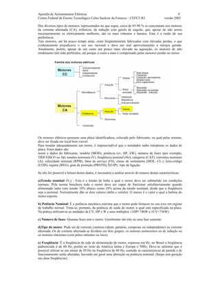 Apostila de Acionamentos Elétricos 9
Centro Federal de Ensino Tecnológico Celso Suckow da Fonseca – CEFET-RJ versão 2005
Dos diversos tipos de motores, representados no que segue, cerca de 85-90 % se concentram nos motores
de corrente alternada (CA), trifásicos, de indução com gaiola de esquilo, que, apesar de não serem
necessariamente os eletricamente melhores, são os mais robustos e baratos. Essa é a razão de sua
preferência.
Tais motores, até há pouco tempo atrás, eram freqüentemente fabricados com elevadas perdas, o que
evidentemente prejudicava o seu uso racional e dava um mal aproveitamento a energia gerada.
Atualmente, porém, apesar de um custo um pouco mais elevado na aquisição, os motores de alto
rendimento tem sido preferidos, até porque o custo a mais é compensado pelas menores perdas no motor.
Os motores elétricos possuem uma placa identificadora, colocada pelo fabricante, na qual pelas normas,
deve ser fixada em local bem visível.
Para instalar adequadamente um motor, é imprescindível que o instalador saiba interpretar os dados de
placa. Estes dados são:
nome e dados do fabricante, modelo (MOD), potência (cv, HP, kW), número de fases (por exemplo,
TRIFÁSICO ou 3φ), tensões nominais (V), freqüência nominal (Hz), categoria (CAT), correntes nominais
(A), velocidade nominal (RPM), fator de serviço (FS), classe de isolamento (ISOL. CL.), letra-código
(COD), regime (REG), grau de proteção (PROTEÇÃO IP) , tipo de ligação.
Se não for possível a leitura destes dados, é necessária a análise através de ensaios destas características:
a)Tensão nominal (Vn) : Esta é a tensão de linha a qual o motor deve ser submetido em condições
normais. Pela norma brasileira todo o motor deve ser capaz de funcionar satisfatoriamente quando
alimentado tanto com tensão 10% abaixo como 10% acima da tensão nominal, desde que a freqüência
seja a nominal. Normalmente dão se dois valores (delta e estrela). O menor é o valor o qual a bobina do
motor suporta.
b) Potência Nominal: É a potência mecânica máxima que o motor pode fornecer no seu eixo em regime
de trabalho normal. Trata-se, portanto, da potência de saída do motor, a qual está especificada na placa.
Na prática utilizam-se as unidades de CV, HP e W e seus múltiplos. (1HP=746W e 1CV=736W)
c) Número de fases: Quantas fases tem o motor. Geralmente são três ou uma fase somente.
d)Tipo do motor: Pode ser de corrente contínua (shunt, paralelo, composto ou independente) ou corrente
alternada. Os de corrente alternada se dividem em dois grupos: os motores assíncronos ou de indução ou
os motores síncronos (com pólos salientes ou lisos).
e) Freqüência: É a freqüência da rede de alimentação do motor, expressa em Hz, no Brasil a freqüência
padronizada é de 60 Hz, porém no resto da América latina e Europa é 50Hz. Deve-se salientar que é
possível utilizar-se um motor de 50 Hz na freqüência de 60 Hz, contudo as características de partida e de
funcionamento serão alteradas, havendo em geral uma alteração na potência nominal. (Itaipu tem geração
nas duas freqüências)
 