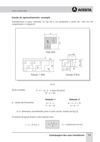 Estudo de aproveitamento: exemplo

Consideremos a peça mostrada na Fig (4) a ser produzida a partir de               uma tira de
comprimento L e largura B




                                           Fig (4)


Neste exemplo,             S =x.t + (y - t) . z (área da peça)
                                       B = y + 2b


                                      Solução 1                   Solução 2
p = passo da ferramenta:               p=x+c                     p = x + z + 2c
                                      a = p + 2c                   a=p+c

     b e c dimensões aconselhadas para o corte correto, tiradas da fig (3).

O número de peças n para cada situação será:

                                              L-a
              L = a + (n-1).p ⇒          n=       +1      (L = comprimento da tira)
                                               p




                                           Estampagem dos aços inoxidáveis              13
 
