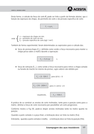 Desta forma, o cálculo da força de corte Fc pode ser feito a partir da fórmula abaixo, que é
função da espessura da chapa, do perímetro de corte e da pressão específica de corte:


                                             Fc = e.p.kc




       {
           e = espessura da chapa em mm;
onde       p = perímetro de corte em mm
           kc = pressão específica de corte (kgf / mm2)

Também de forma experimental, foram determinadas as expressões para o cálculo das:
       à força de prensa-chapa (Fpc), definida como sendo a força necessária para manter a
         chapa presa sobre a matriz durante a operação:


                                      Fpc = 5,4 e.p            e,



       à força de extração (Fex ), como sendo a força necessária para retirar a chapa cortada
         ou furada do macho no retorno da prensa, cujos valores são obtidos por:


                                 Fex = (3 - 5)% Fc     para (d/e) > 8




                             Fex = (10 - 20)% Fc     para 2 ≤ (d/e) ≤ 8




                                  Usualmente,              Fex = 10% Fc



A prática de se construir as arestas de corte inclinadas, tanto para o punção como para a
matriz, diminui a força de corte necessária por possibilitar um corte progressivo.

Conforme mostra a Fig (9), pode-se dispor arestas inclinadas tanto na matriz quanto no
punção.

Quando a parte cortada é a peça final, a inclinação deve ser feita na matriz (9-a).

Entretanto, quando a parte cortada é retalho, a inclinação deve ser feita no punção (9-b).



                                               Estampagem dos aços inoxidáveis         17
 