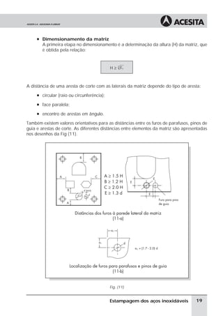 à Dimensionamento da matriz
        A primeira etapa no dimensionamento é a determinação da altura (H) da matriz, que
        é obtida pela relação:


                                            H ≥ 3 Fc



A distância de uma aresta de corte com as laterais da matriz depende do tipo de aresta:
     à circular (raio ou circunferência);

     à face paralela;

     à encontro de arestas em ângulo.

Também existem valores orientativos para as distâncias entre os furos de parafusos, pinos de
guia e arestas de corte. As diferentes distâncias entre elementos da matriz são apresentadas
nos desenhos da Fig (11).




                                            Fig. (11)


                                            Estampagem dos aços inoxidáveis           19
 