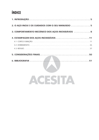 ÍNDICE
1. INTRODUÇÃO. . . . . . . . . . . . . . . . . . . . . . . . . . . . . . . . . . . . . . . . . . . . . 5


2. O AÇO INOX E OS CUIDADOS COM O SEU MANUSEIO . . . . . . . . . . . . . . 5


3. COMPORTAMENTO MECÂNICO DOS AÇOS INOXIDÁVEIS . . . . . . . . . . . . 8


4. ESTAMPAGEM DOS AÇOS INOXIDÁVEIS . . . . . . . . . . . . . . . . . . . . . . . . 11
   4.1 - CORTE E FURAÇÃO. . . . . . . . . . . . . . . . . . . . . . . . . . . . . . . . . . . . . . . . . . . . . . . . . . . . . . . . 11

   4.2 - DOBRAMENTO. . . . . . . . . . . . . . . . . . . . . . . . . . . . . . . . . . . . . . . . . . . . . . . . . . . . . . . . . . . 26

   4.3 - REPUXO . . . . . . . . . . . . . . . . . . . . . . . . . . . . . . . . . . . . . . . . . . . . . . . . . . . . . . . . . . . . . . . . 37


5. CONSIDERAÇÕES FINAIS. . . . . . . . . . . . . . . . . . . . . . . . . . . . . . . . . . . . 50


6. BIBLIOGRAFIA . . . . . . . . . . . . . . . . . . . . . . . . . . . . . . . . . . . . . . . . . . . 51
 