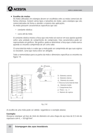 à Escolha de molas
       As molas utilizadas em estampos devem ser escolhidas entre as molas comerciais de
       forma criteriosa. Existem vários tipos e tamanhos de molas para estampos que são
       comercializadas de forma a atender a maioria das aplicações.
       As molas possuem características específicas que são:

         ã   constante elástica;

         ã   curso útil da mola.

       A constante elástica mostra a força que esta mola vai exercer em seus apoios quando
       sofrer uma unidade de comprimento de compressão. Esta característica pode ser
       representada em gráficos. No gráfico, pode-se determinar a força que a mola exerce
       quando se encontra comprimida de um certo valor.

       O curso total da mola é o valor que a mola pode ser comprimida até que suas espiras
       se encostem, curso que nunca deve ser atingido.

       Toda a nomenclatura para as partes da mola e dimensões específicas se encontra na
       figura 14.




                                                            D - Diâmetro externo
                                                            di - Diâmetro interno
                                                            da - Diâmetro do arame
                                                            f - Flexa ou Curso total da mola
                                                            dm - Diâmetro médio
                                                            L - Comprimento livre
                                                            p - Passo = da + f
                                                            n - Número de espiras




                                        Fig. (14)


A escolha de uma mola pode ser obtida seguindo-se o exemplo abaixo:

Exemplo:
Deseja-se estampar um furo de 4mm de diâmetro em uma chapa de aço inox de 0,5 mm de
espessura com kc = 50 kgf/mm2.



  22     Estampagem dos aços inoxidáveis
 