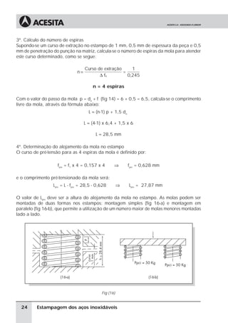 3º. Cálculo do número de espiras
Supondo-se um curso de extração no estampo de 1 mm, 0,5 mm de espessura da peça e 0,5
mm de penetração do punção na matriz, calcula-se o número de espiras da mola para atender
este curso determinado, como se segue:

                                    Curso de extração     1
                               n=                     =
                                           ∆ fu         0,245

                                        n = 4 espiras

Com o valor do passo da mola p = da + f (fig 14) = 6 + 0,5 = 6,5, calcula-se o comprimento
livre da mola, através da fórmula abaixo:
                                      L ≈ (n-1) p + 1,5 da

                                    L ≈ (4-1) x 6,4 + 1,5 x 6

                                          L ≈ 28,5 mm

4º. Determinação do alojamento da mola no estampo
O curso de pré-tensão para as 4 espiras da mola é definido por:

                    fpre = f1 x 4 = 0,157 x 4       ⇒        fpre = 0,628 mm

e o comprimento pré-tensionado da mola será:
                  Lpre = L - fpre = 28,5 - 0,628        ⇒    Lpre = 27,87 mm

O valor de Lpre deve ser a altura do alojamento da mola no estampo. As molas podem ser
montadas de duas formas nos estampos: montagem simples (fig 16-a) e montagem em
paralelo (fig 16-b), que permite a utilização de um número maior de molas menores montadas
lado a lado.




                                             Fig (16)


  24      Estampagem dos aços inoxidáveis
 